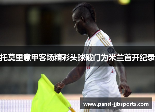 托莫里意甲客场精彩头球破门为米兰首开纪录
